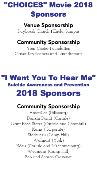 "CHOICES" Movie 2018 Sponsors Venue Sponsorship Daybreak Church I Enola Campus Community Sponsorship Your Choice Foundation Classic Drycleaners and Laundromats "I Want You To Hear Me" Suicide Awareness and Prevention 2018 Sponsors Community Sponsorship AmeriGas (Dillsburg) Dunkin Donut (Carlisle) Giant Food Stores (Carlisle and Camphill) Karns (Corporate) Starbuck's (Camp Hill) Walmart (York) Weis (Carlisle and Mechanicsburg) Wegmans (Camp Hill) Bob and Sharon Cravener 